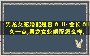 男龙女蛇婚配是否 🌷 会长 🐵 久一点,男龙女蛇婚配怎么样,可以走一生吗